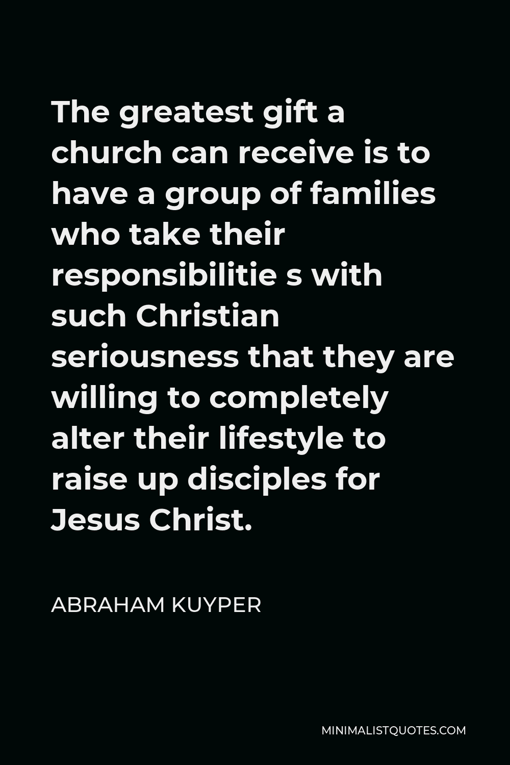 Abraham Kuyper Quote - The greatest gift a church can receive is to have a group of families who take their responsibilitie s with such Christian seriousness that they are willing to completely alter their lifestyle to raise up disciples for Jesus Christ.