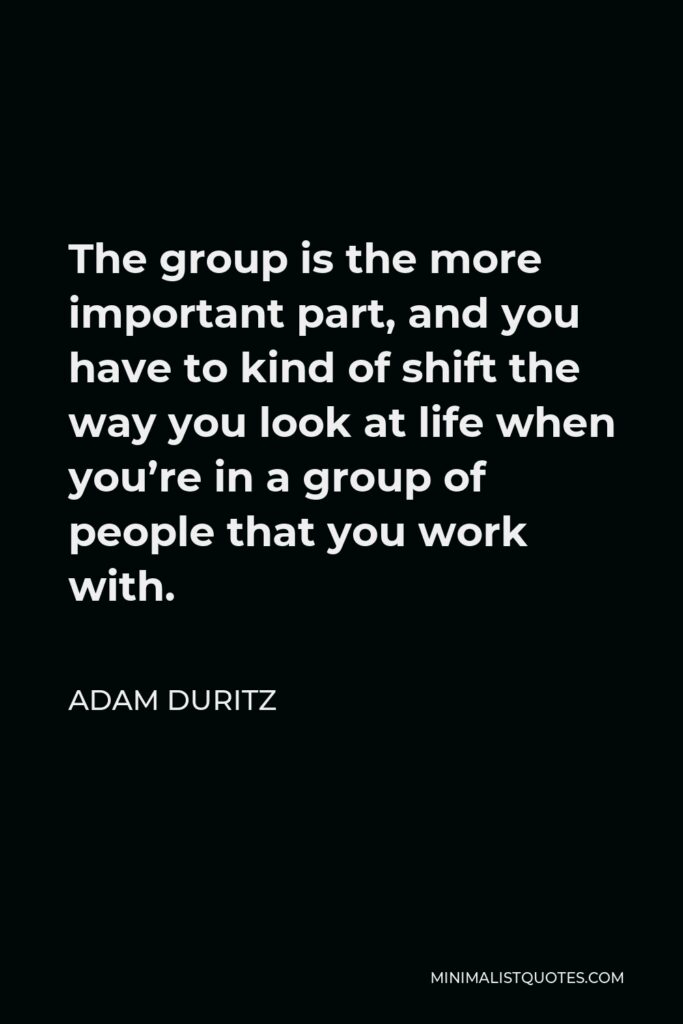 Adam Duritz Quote - The group is the more important part, and you have to kind of shift the way you look at life when you’re in a group of people that you work with.