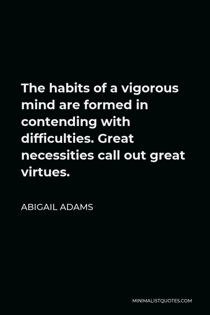 Abigail Adams Quote - The habits of a vigorous mind are formed in contending with difficulties. Great necessities call out great virtues.