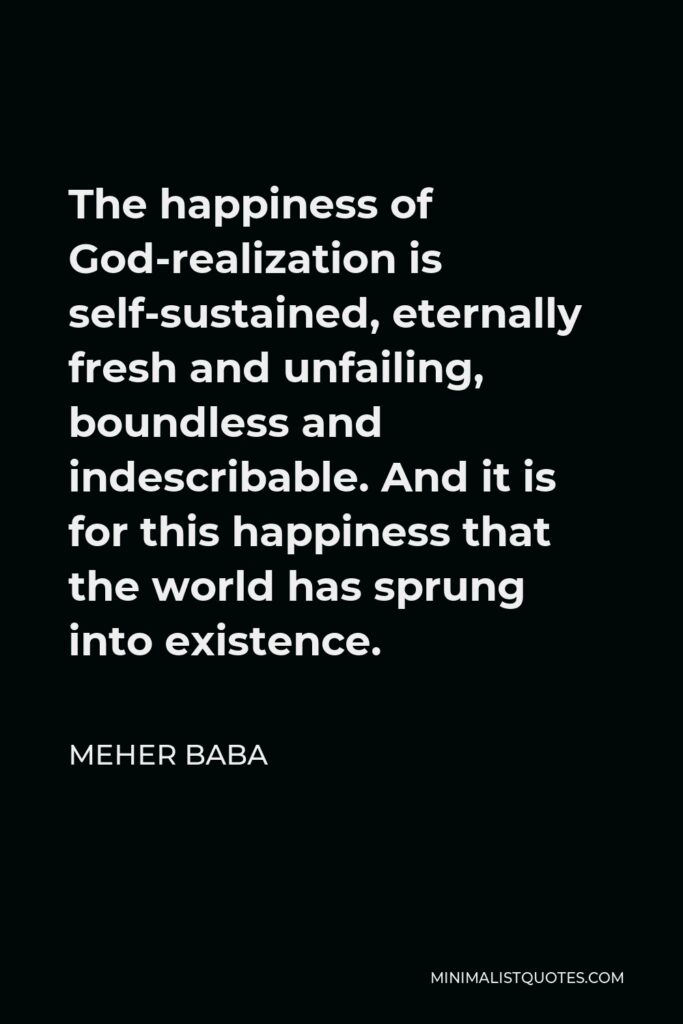 Meher Baba Quote - The happiness of God-realization is self-sustained, eternally fresh and unfailing, boundless and indescribable. And it is for this happiness that the world has sprung into existence.