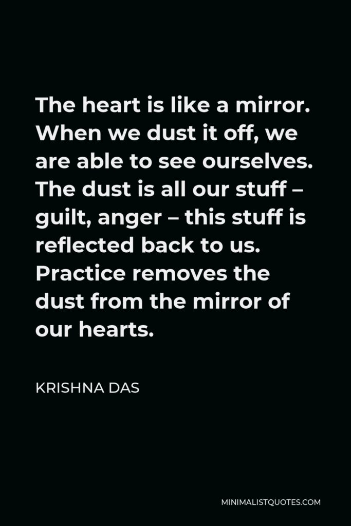 Krishna Das Quote - The heart is like a mirror. When we dust it off, we are able to see ourselves. The dust is all our stuff – guilt, anger – this stuff is reflected back to us. Practice removes the dust from the mirror of our hearts.