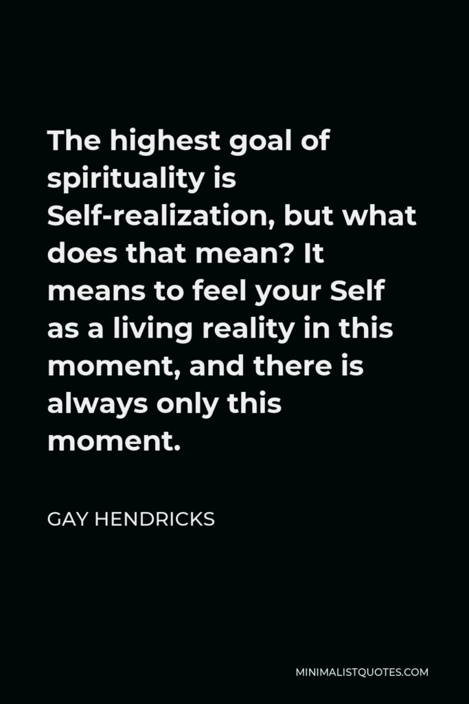 Gay Hendricks Quote - The highest goal of spirituality is Self-realization, but what does that mean? It means to feel your Self as a living reality in this moment, and there is always only this moment.