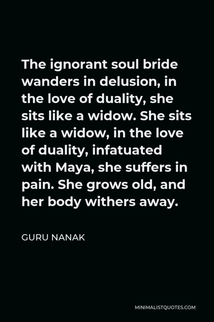 Guru Nanak Quote - The ignorant soul bride wanders in delusion, in the love of duality, she sits like a widow. She sits like a widow, in the love of duality, infatuated with Maya, she suffers in pain. She grows old, and her body withers away.