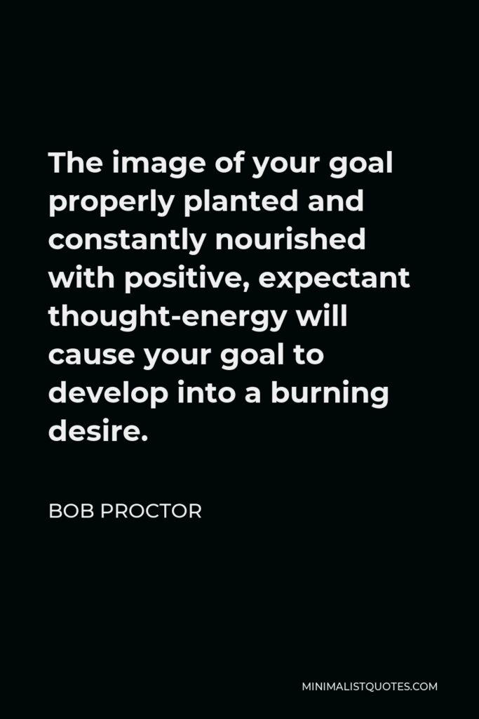 Bob Proctor Quote - The image of your goal properly planted and constantly nourished with positive, expectant thought-energy will cause your goal to develop into a burning desire.