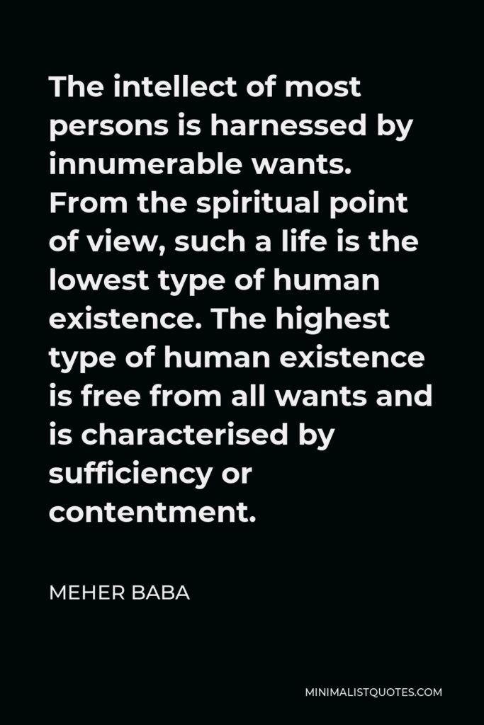 Meher Baba Quote - The intellect of most persons is harnessed by innumerable wants. From the spiritual point of view, such a life is the lowest type of human existence. The highest type of human existence is free from all wants and is characterised by sufficiency or contentment.