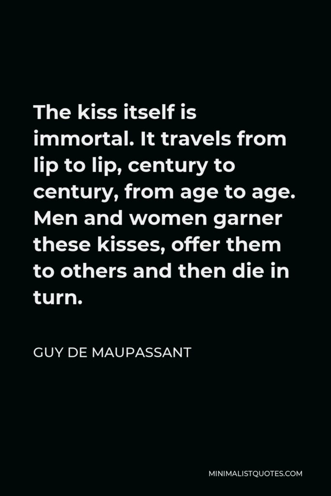 Guy de Maupassant Quote - The kiss itself is immortal. It travels from lip to lip, century to century, from age to age. Men and women garner these kisses, offer them to others and then die in turn.