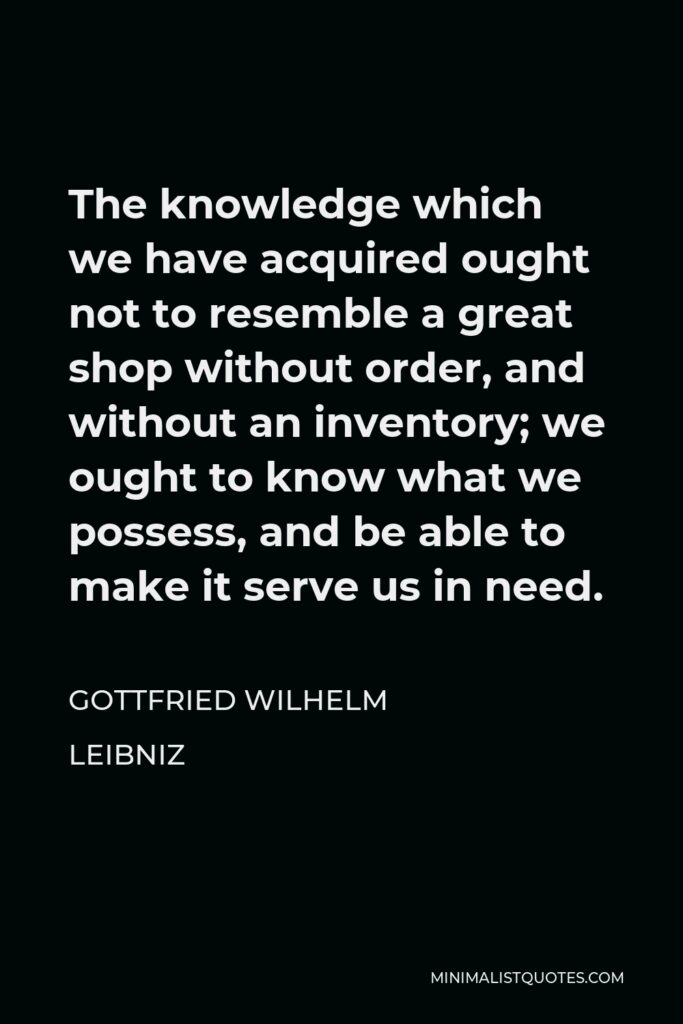 Gottfried Leibniz Quote - The knowledge which we have acquired ought not to resemble a great shop without order, and without an inventory; we ought to know what we possess, and be able to make it serve us in need.