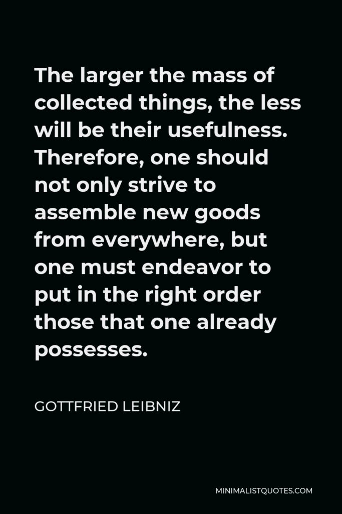 Gottfried Leibniz Quote - The larger the mass of collected things, the less will be their usefulness. Therefore, one should not only strive to assemble new goods from everywhere, but one must endeavor to put in the right order those that one already possesses.