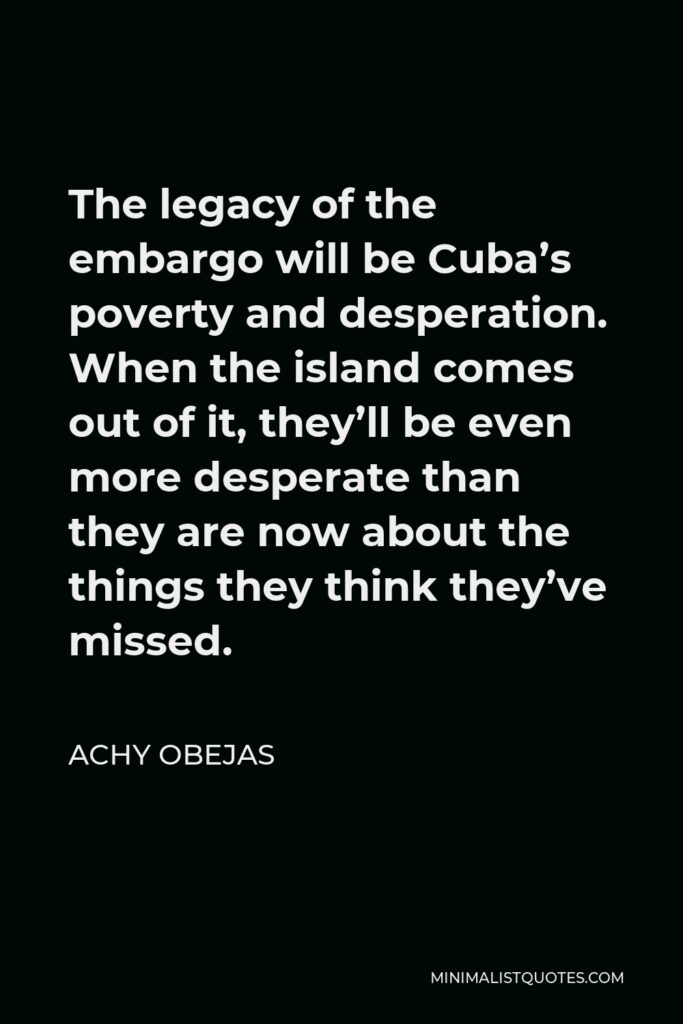 Achy Obejas Quote - The legacy of the embargo will be Cuba’s poverty and desperation. When the island comes out of it, they’ll be even more desperate than they are now about the things they think they’ve missed.
