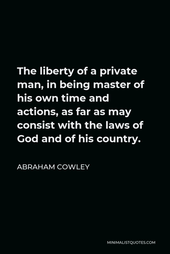 Abraham Cowley Quote - The liberty of a private man, in being master of his own time and actions, as far as may consist with the laws of God and of his country.