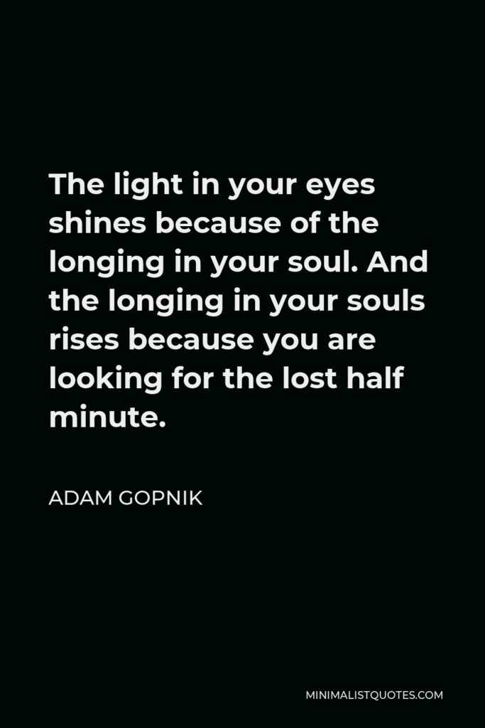 Adam Gopnik Quote - The light in your eyes shines because of the longing in your soul. And the longing in your souls rises because you are looking for the lost half minute.