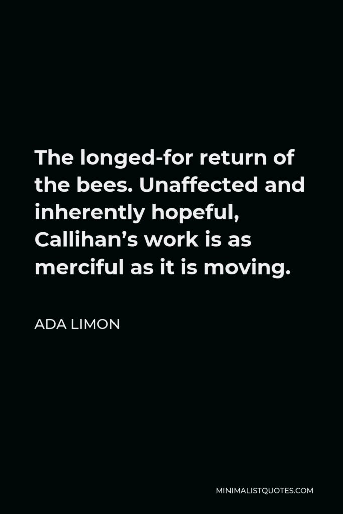 Ada Limon Quote - The longed-for return of the bees. Unaffected and inherently hopeful, Callihan’s work is as merciful as it is moving.