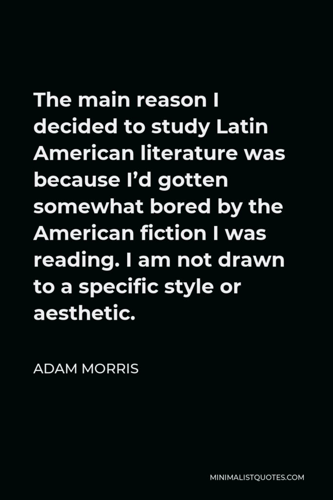 Adam Morris Quote - The main reason I decided to study Latin American literature was because I’d gotten somewhat bored by the American fiction I was reading. I am not drawn to a specific style or aesthetic.