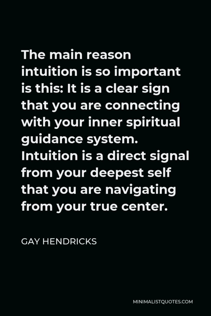 Gay Hendricks Quote - The main reason intuition is so important is this: It is a clear sign that you are connecting with your inner spiritual guidance system. Intuition is a direct signal from your deepest self that you are navigating from your true center.