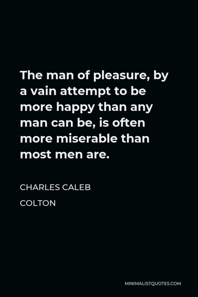 Charles Caleb Colton Quote - The man of pleasure, by a vain attempt to be more happy than any man can be, is often more miserable than most men are.