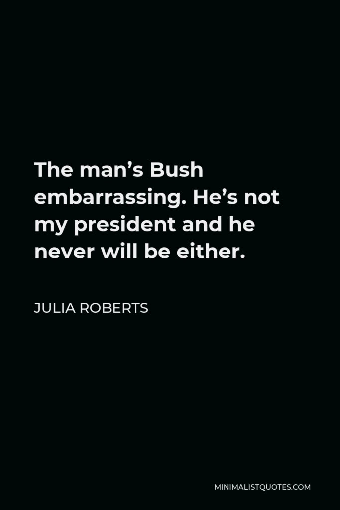 Julia Roberts Quote - The man’s Bush embarrassing. He’s not my president and he never will be either.