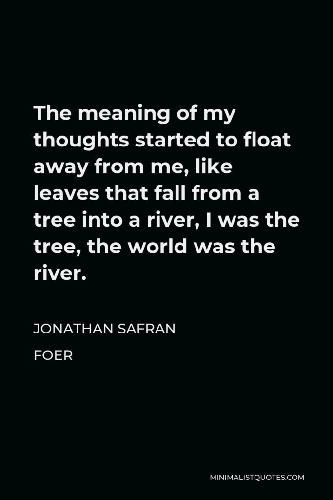 Jonathan Safran Foer Quote - The meaning of my thoughts started to float away from me, like leaves that fall from a tree into a river, I was the tree, the world was the river.