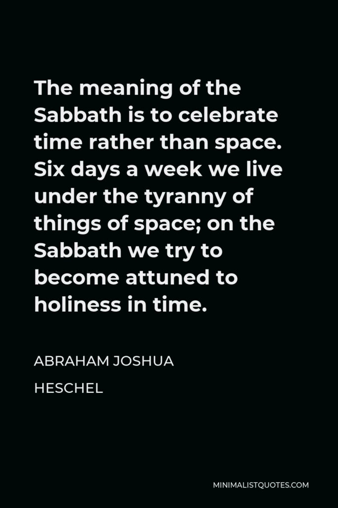 Abraham Joshua Heschel Quote - The meaning of the Sabbath is to celebrate time rather than space. Six days a week we live under the tyranny of things of space; on the Sabbath we try to become attuned to holiness in time.