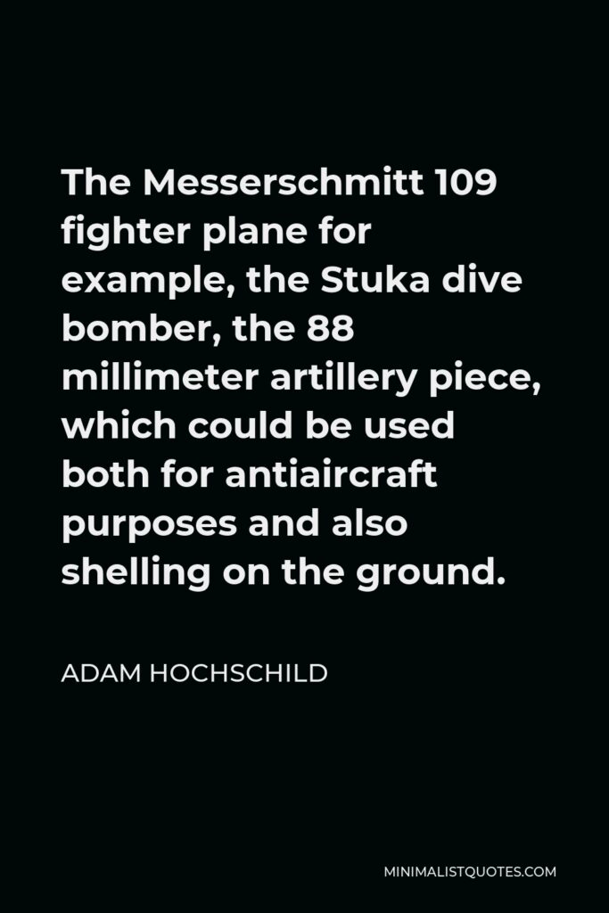 Adam Hochschild Quote - The Messerschmitt 109 fighter plane for example, the Stuka dive bomber, the 88 millimeter artillery piece, which could be used both for antiaircraft purposes and also shelling on the ground.