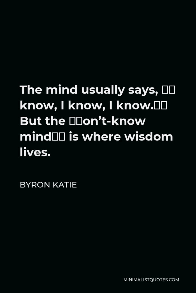 Byron Katie Quote - The mind usually says, “I know, I know, I know.” But the “don’t-know mind” is where wisdom lives.