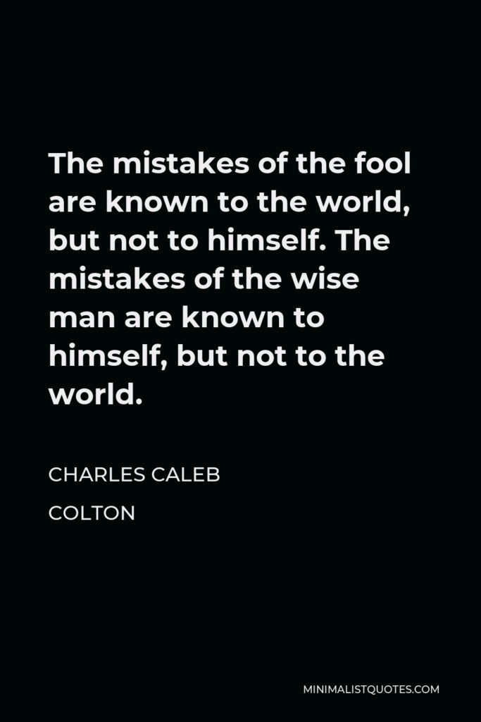Charles Caleb Colton Quote - The mistakes of the fool are known to the world, but not to himself. The mistakes of the wise man are known to himself, but not to the world.