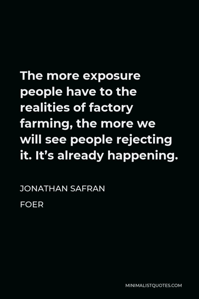 Jonathan Safran Foer Quote - The more exposure people have to the realities of factory farming, the more we will see people rejecting it. It’s already happening.
