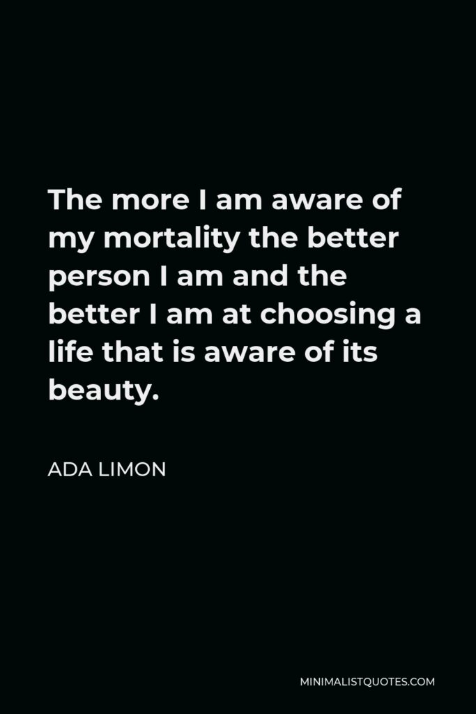 Ada Limon Quote - The more I am aware of my mortality the better person I am and the better I am at choosing a life that is aware of its beauty.