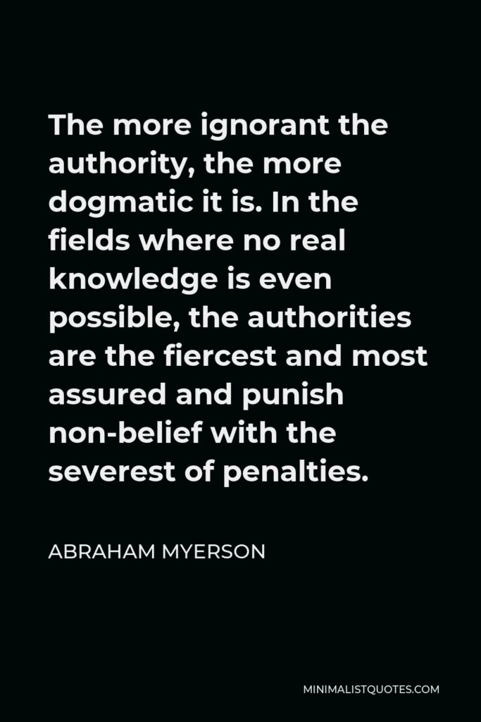 Abraham Myerson Quote - The more ignorant the authority, the more dogmatic it is. In the fields where no real knowledge is even possible, the authorities are the fiercest and most assured and punish non-belief with the severest of penalties.