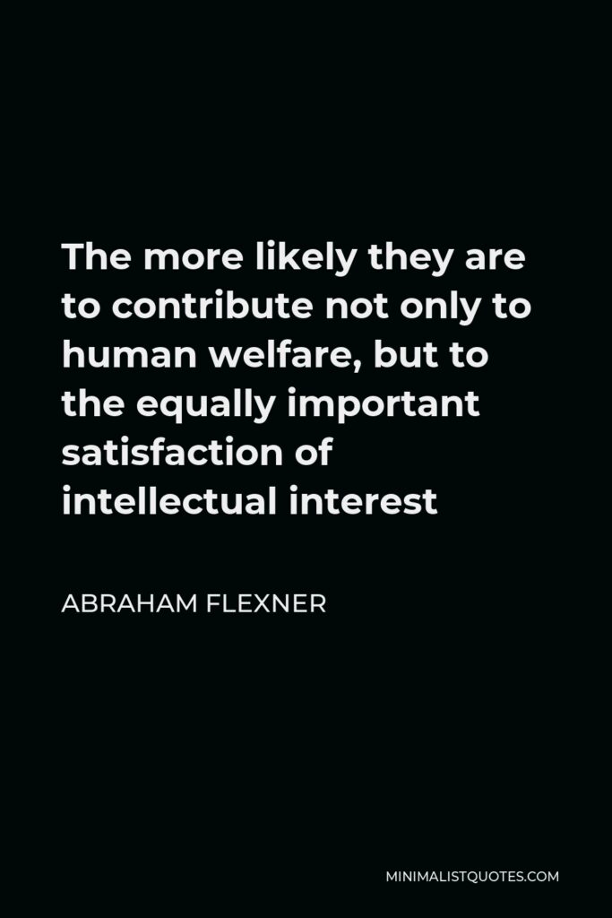 Abraham Flexner Quote - The more likely they are to contribute not only to human welfare, but to the equally important satisfaction of intellectual interest