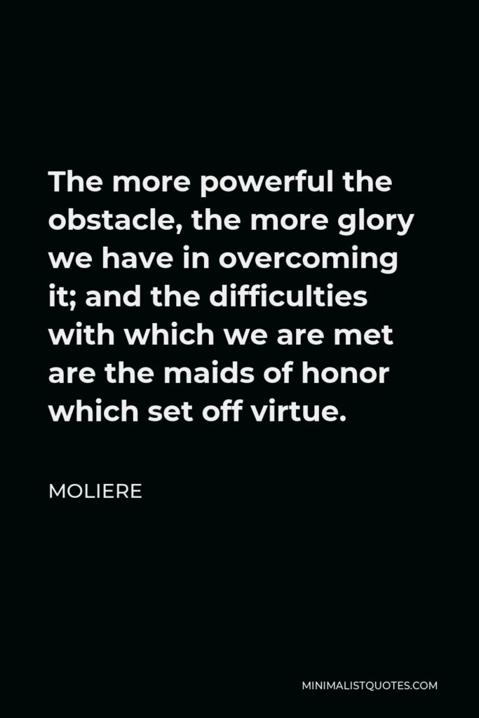 Moliere Quote - The more powerful the obstacle, the more glory we have in overcoming it; and the difficulties with which we are met are the maids of honor which set off virtue.