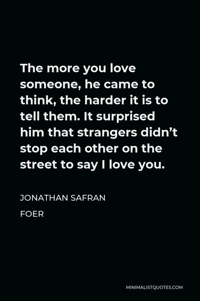 Jonathan Safran Foer Quote - The more you love someone, he came to think, the harder it is to tell them. It surprised him that strangers didn’t stop each other on the street to say I love you.