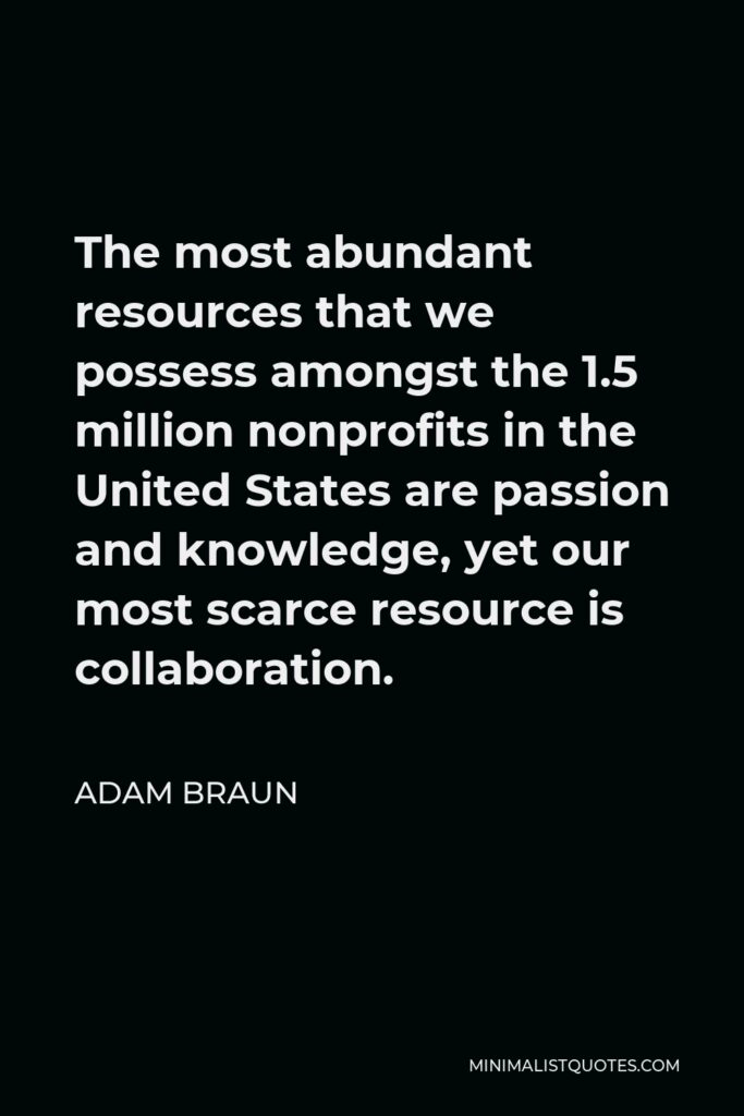 Adam Braun Quote - The most abundant resources that we possess amongst the 1.5 million nonprofits in the United States are passion and knowledge, yet our most scarce resource is collaboration.