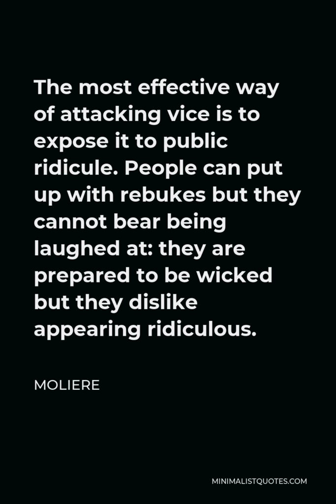 Moliere Quote - The most effective way of attacking vice is to expose it to public ridicule. People can put up with rebukes but they cannot bear being laughed at: they are prepared to be wicked but they dislike appearing ridiculous.