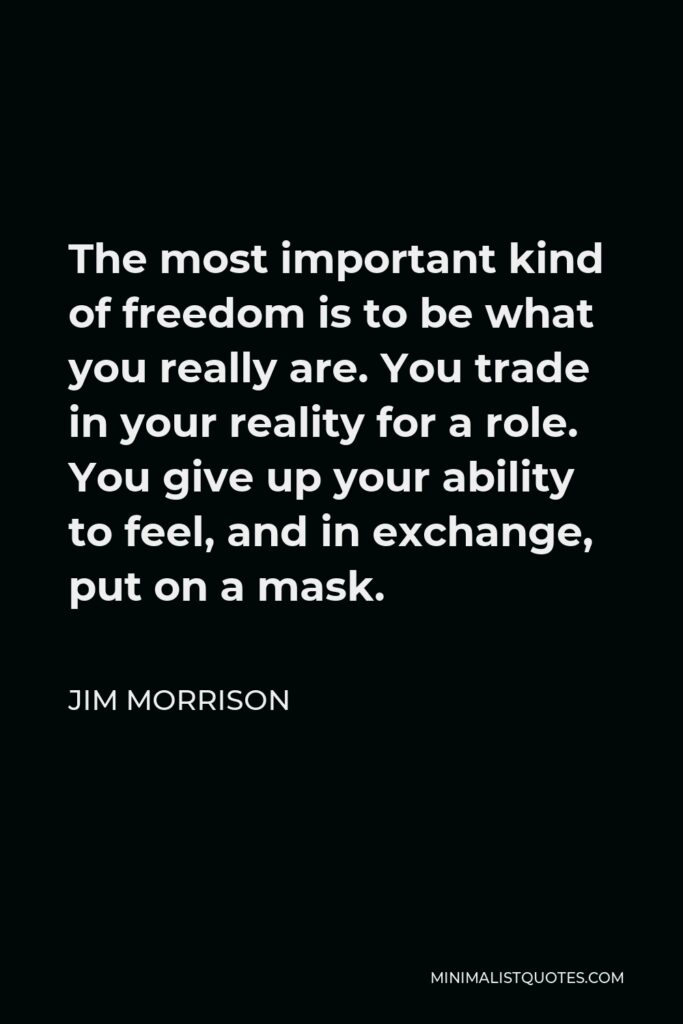Jim Morrison Quote - The most important kind of freedom is to be what you really are. You trade in your reality for a role. You give up your ability to feel, and in exchange, put on a mask.