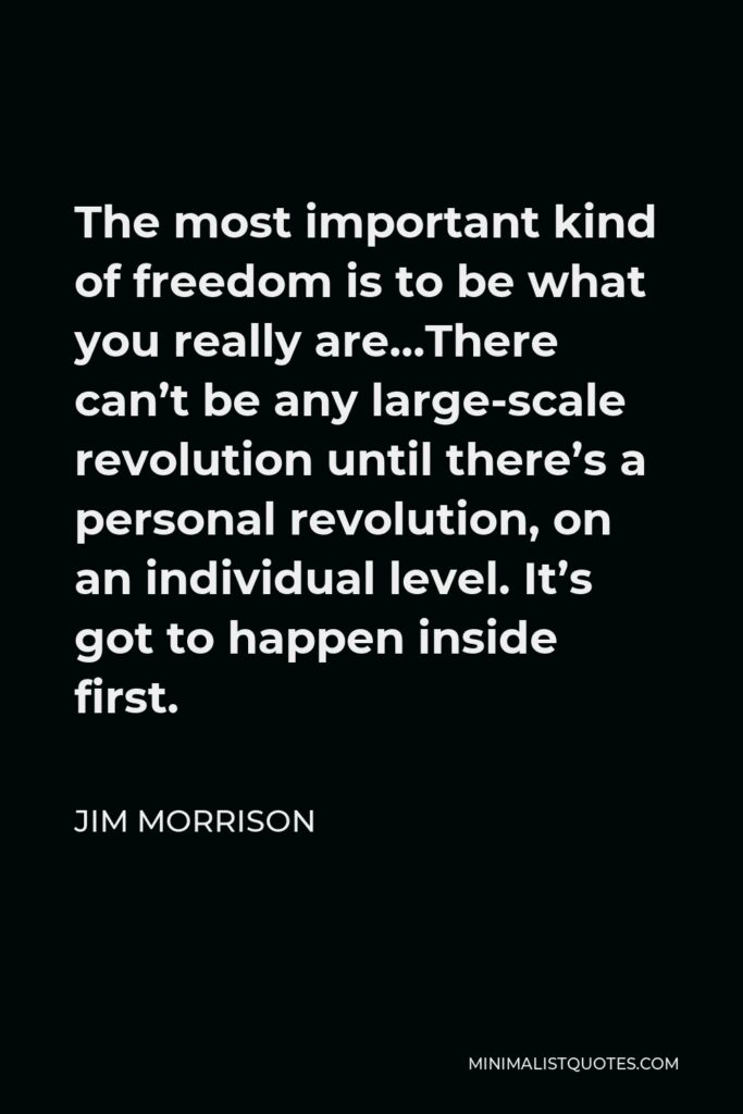 Jim Morrison Quote - The most important kind of freedom is to be what you really are…There can’t be any large-scale revolution until there’s a personal revolution, on an individual level. It’s got to happen inside first.