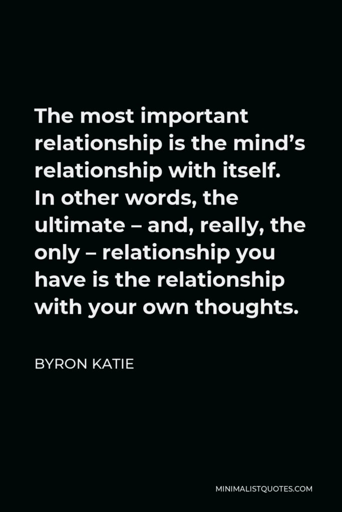 Byron Katie Quote - The most important relationship is the mind’s relationship with itself. In other words, the ultimate – and, really, the only – relationship you have is the relationship with your own thoughts.