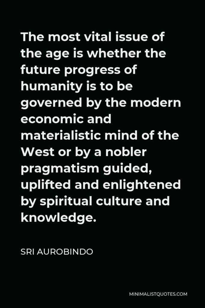 Sri Aurobindo Quote - The most vital issue of the age is whether the future progress of humanity is to be governed by the modern economic and materialistic mind of the West or by a nobler pragmatism guided, uplifted and enlightened by spiritual culture and knowledge.