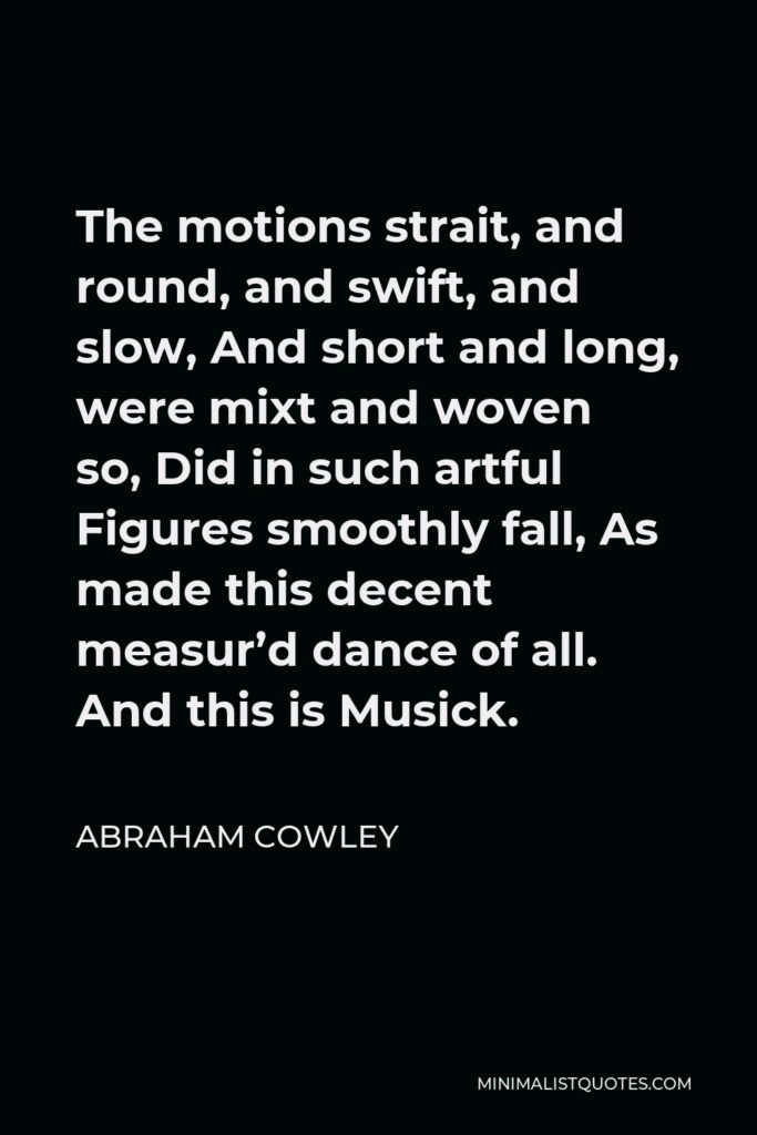 Abraham Cowley Quote - The motions strait, and round, and swift, and slow, And short and long, were mixt and woven so, Did in such artful Figures smoothly fall, As made this decent measur’d dance of all. And this is Musick.