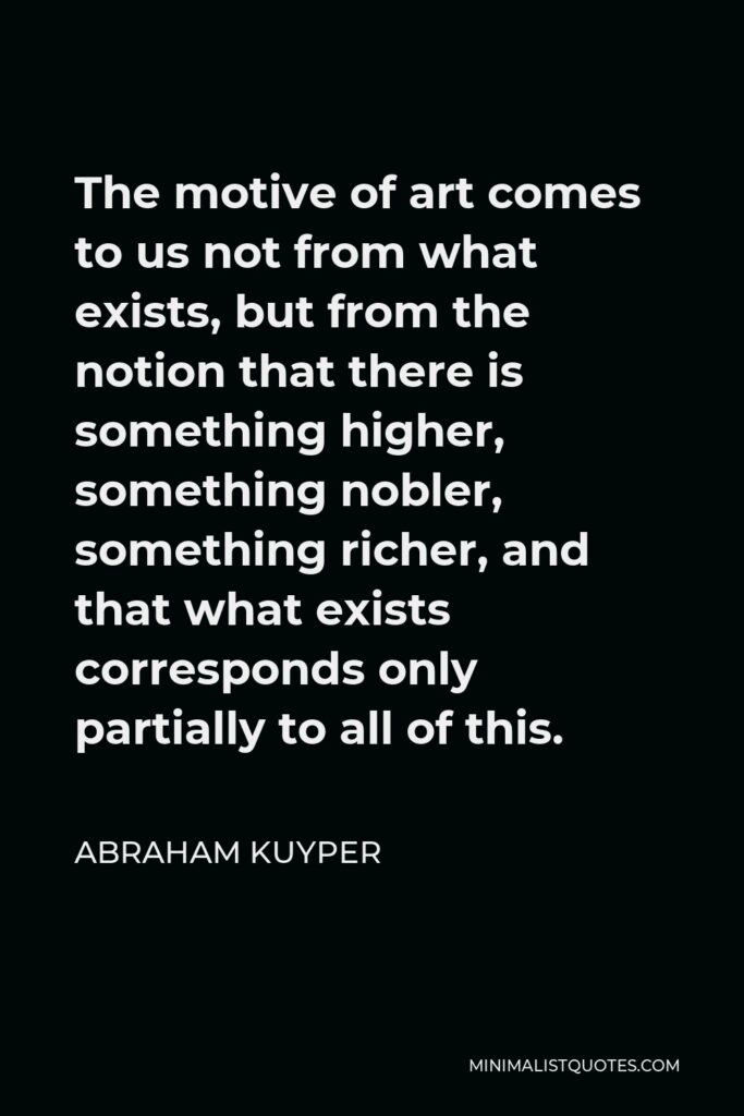 Abraham Kuyper Quote - The motive of art comes to us not from what exists, but from the notion that there is something higher, something nobler, something richer, and that what exists corresponds only partially to all of this.