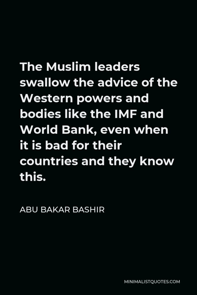 Abu Bakar Bashir Quote - The Muslim leaders swallow the advice of the Western powers and bodies like the IMF and World Bank, even when it is bad for their countries and they know this.