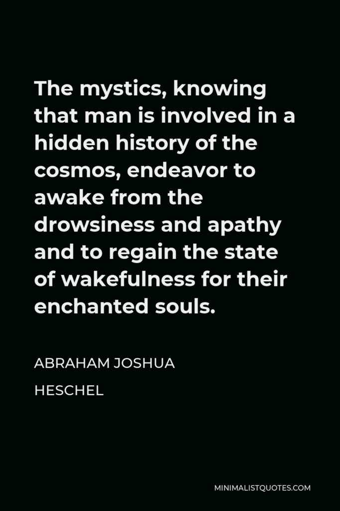 Abraham Joshua Heschel Quote - The mystics, knowing that man is involved in a hidden history of the cosmos, endeavor to awake from the drowsiness and apathy and to regain the state of wakefulness for their enchanted souls.