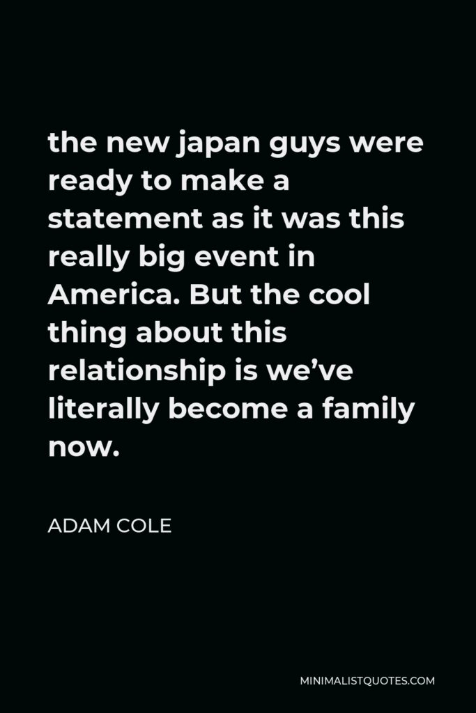 Adam Cole Quote - the new japan guys were ready to make a statement as it was this really big event in America. But the cool thing about this relationship is we’ve literally become a family now.
