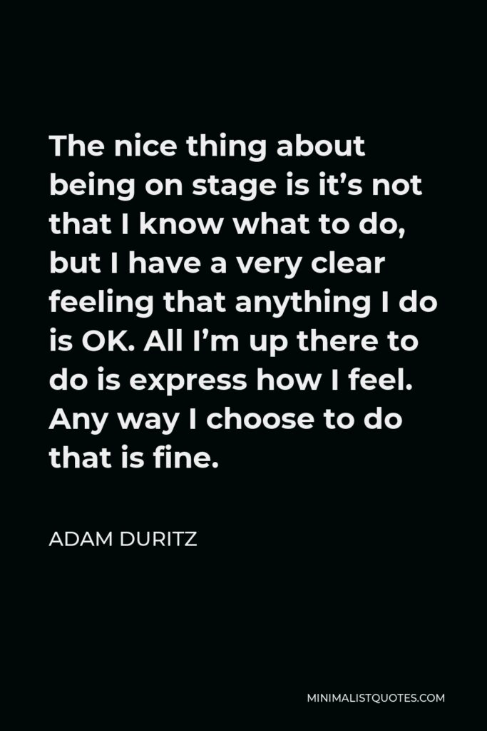 Adam Duritz Quote - The nice thing about being on stage is it’s not that I know what to do, but I have a very clear feeling that anything I do is OK. All I’m up there to do is express how I feel. Any way I choose to do that is fine.