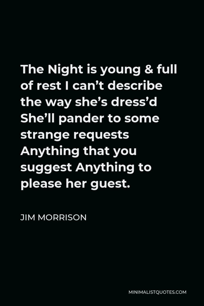 Jim Morrison Quote - The Night is young & full of rest I can’t describe the way she’s dress’d She’ll pander to some strange requests Anything that you suggest Anything to please her guest.