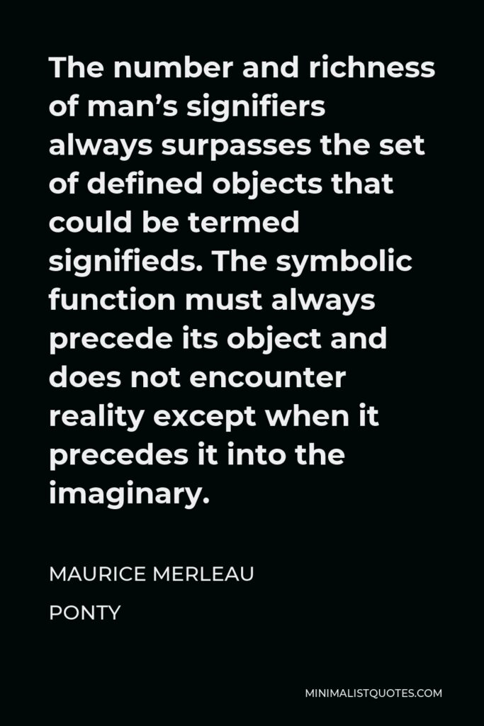 Maurice Merleau Ponty Quote - The number and richness of man’s signifiers always surpasses the set of defined objects that could be termed signifieds. The symbolic function must always precede its object and does not encounter reality except when it precedes it into the imaginary.