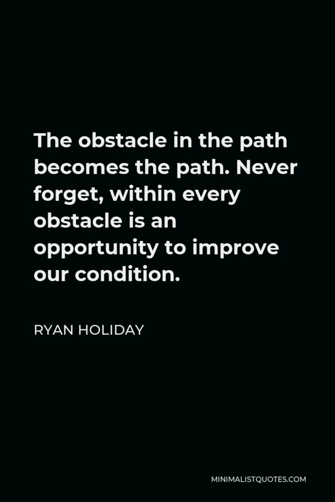 Ryan Holiday Quote - The obstacle in the path becomes the path. Never forget, within every obstacle is an opportunity to improve our condition.