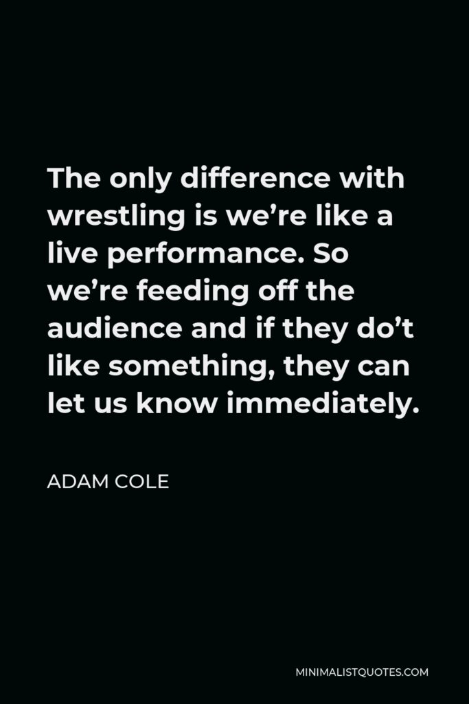 Adam Cole Quote - The only difference with wrestling is we’re like a live performance. So we’re feeding off the audience and if they do’t like something, they can let us know immediately.