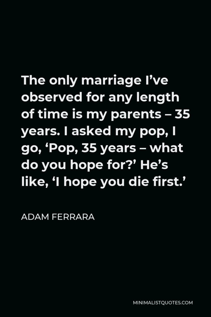 Adam Ferrara Quote - The only marriage I’ve observed for any length of time is my parents – 35 years. I asked my pop, I go, ‘Pop, 35 years – what do you hope for?’ He’s like, ‘I hope you die first.’