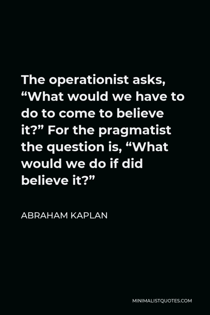 Abraham Kaplan Quote - The operationist asks, “What would we have to do to come to believe it?” For the pragmatist the question is, “What would we do if did believe it?”