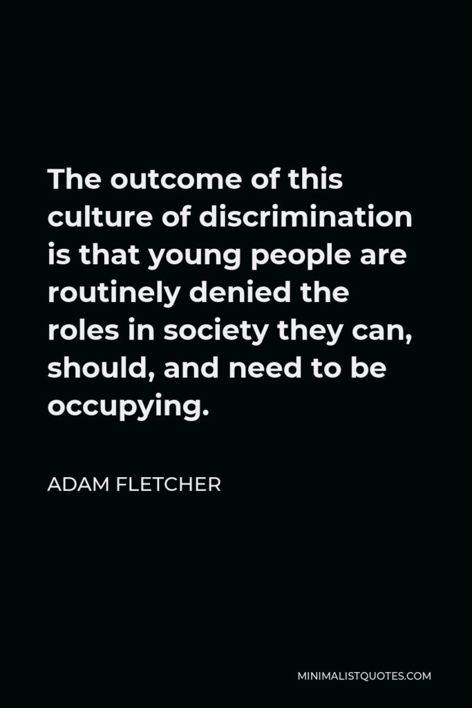 Adam Fletcher Quote - The outcome of this culture of discrimination is that young people are routinely denied the roles in society they can, should, and need to be occupying.